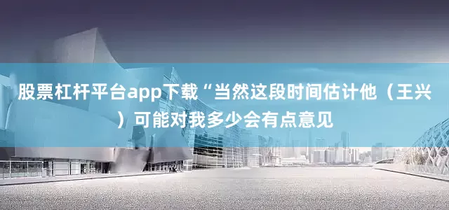 股票杠杆平台app下载“当然这段时间估计他（王兴）可能对我多少会有点意见