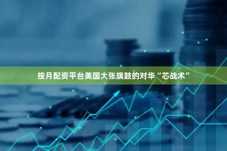 按月配资平台美国大张旗鼓的对华“芯战术”