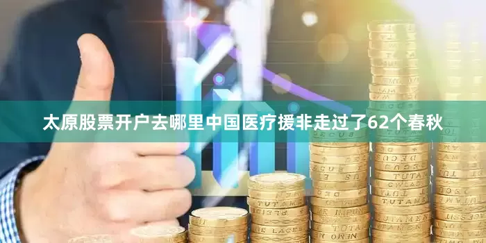 太原股票开户去哪里中国医疗援非走过了62个春秋