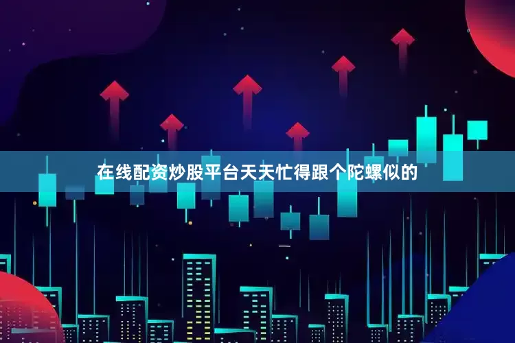 在线配资炒股平台天天忙得跟个陀螺似的