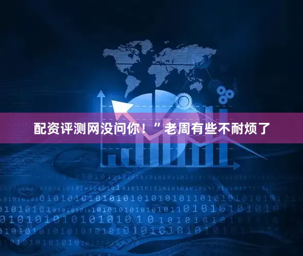 配资评测网没问你！”老周有些不耐烦了