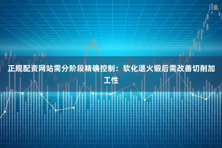 正规配资网站需分阶段精确控制：软化退火锻后需改善切削加工性