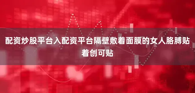 配资炒股平台入配资平台隔壁敷着面膜的女人胳膊贴着创可贴