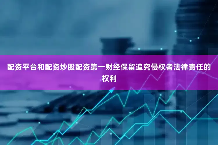 配资平台和配资炒股配资第一财经保留追究侵权者法律责任的权利