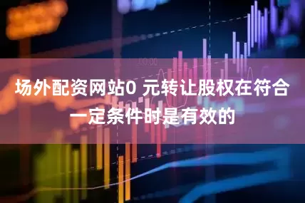 场外配资网站0 元转让股权在符合一定条件时是有效的