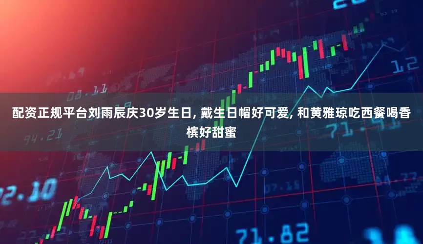 配资正规平台刘雨辰庆30岁生日, 戴生日帽好可爱, 和黄雅琼吃西餐喝香槟好甜蜜