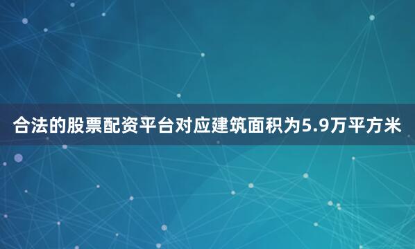 合法的股票配资平台对应建筑面积为5.9万平方米