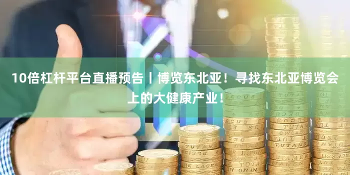 10倍杠杆平台直播预告丨博览东北亚！寻找东北亚博览会上的大健康产业！