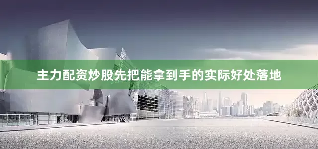 主力配资炒股先把能拿到手的实际好处落地